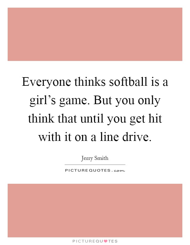 Everyone thinks softball is a girl's game. But you only think that until you get hit with it on a line drive. Picture Quote #1