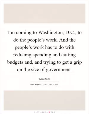 I’m coming to Washington, D.C., to do the people’s work. And the people’s work has to do with reducing spending and cutting budgets and, and trying to get a grip on the size of government Picture Quote #1