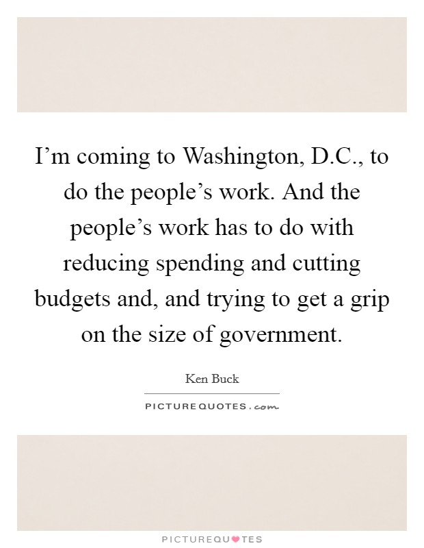 I'm coming to Washington, D.C., to do the people's work. And the people's work has to do with reducing spending and cutting budgets and, and trying to get a grip on the size of government. Picture Quote #1