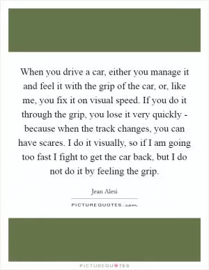 When you drive a car, either you manage it and feel it with the grip of the car, or, like me, you fix it on visual speed. If you do it through the grip, you lose it very quickly - because when the track changes, you can have scares. I do it visually, so if I am going too fast I fight to get the car back, but I do not do it by feeling the grip Picture Quote #1