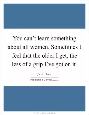 You can’t learn something about all women. Sometimes I feel that the older I get, the less of a grip I’ve got on it Picture Quote #1
