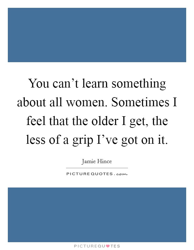 You can't learn something about all women. Sometimes I feel that the older I get, the less of a grip I've got on it. Picture Quote #1