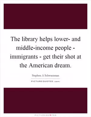 The library helps lower- and middle-income people - immigrants - get their shot at the American dream Picture Quote #1