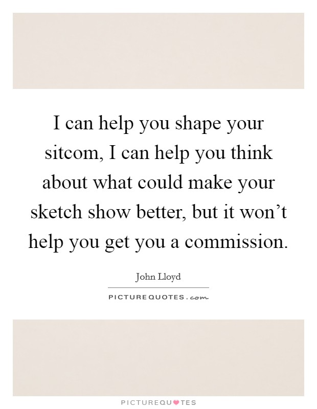 I can help you shape your sitcom, I can help you think about what could make your sketch show better, but it won't help you get you a commission. Picture Quote #1