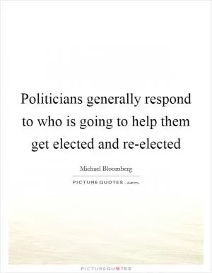Politicians generally respond to who is going to help them get elected and re-elected Picture Quote #1