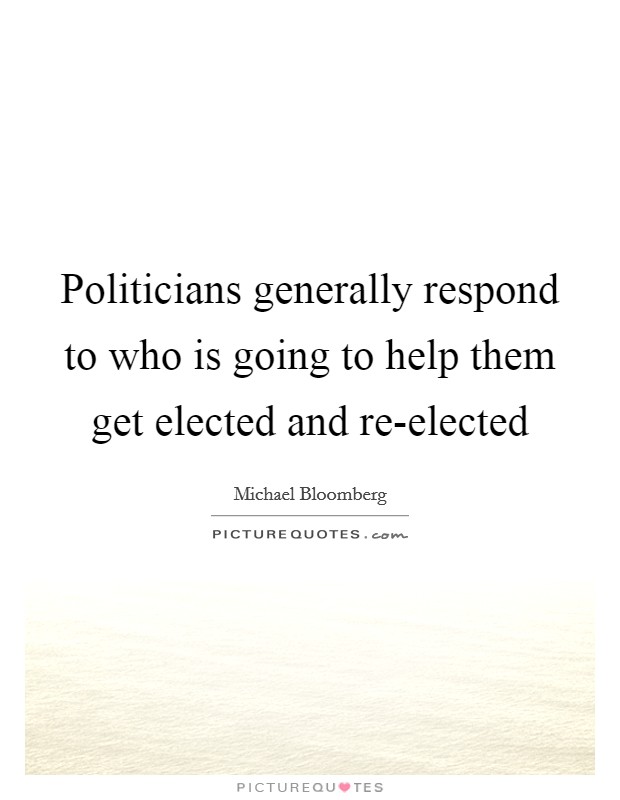 Politicians generally respond to who is going to help them get elected and re-elected Picture Quote #1