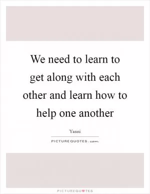 We need to learn to get along with each other and learn how to help one another Picture Quote #1