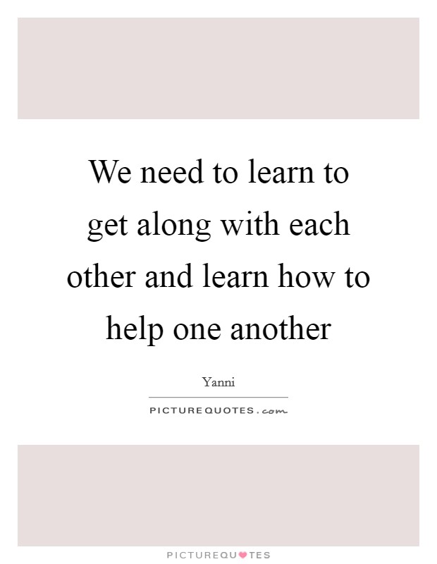 We need to learn to get along with each other and learn how to help one another Picture Quote #1