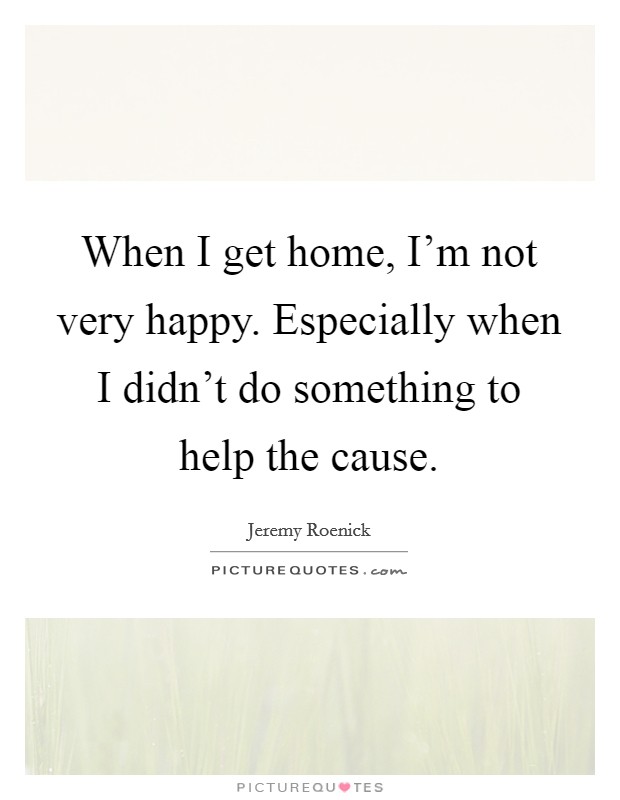 When I get home, I'm not very happy. Especially when I didn't do something to help the cause. Picture Quote #1