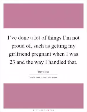 I’ve done a lot of things I’m not proud of, such as getting my girlfriend pregnant when I was 23 and the way I handled that Picture Quote #1