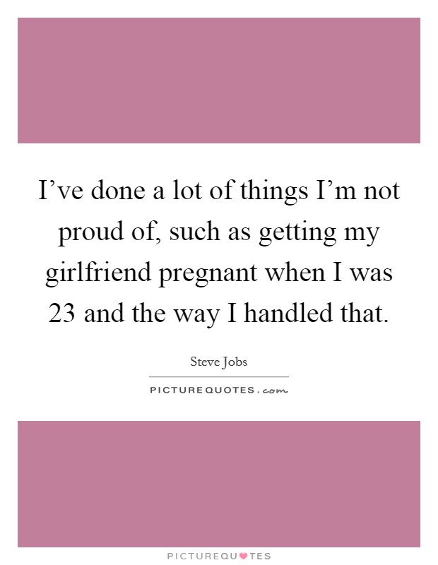 I've done a lot of things I'm not proud of, such as getting my girlfriend pregnant when I was 23 and the way I handled that. Picture Quote #1