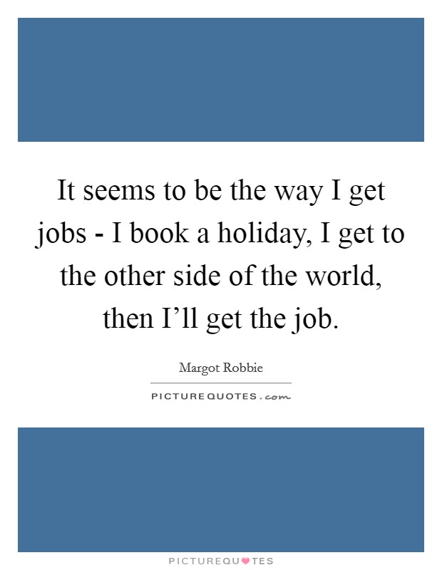 It seems to be the way I get jobs - I book a holiday, I get to the other side of the world, then I'll get the job. Picture Quote #1