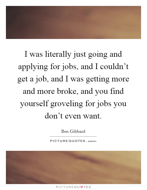 I was literally just going and applying for jobs, and I couldn't get a job, and I was getting more and more broke, and you find yourself groveling for jobs you don't even want. Picture Quote #1