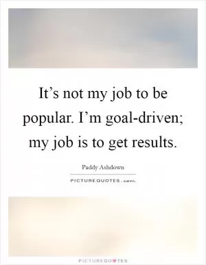 It’s not my job to be popular. I’m goal-driven; my job is to get results Picture Quote #1