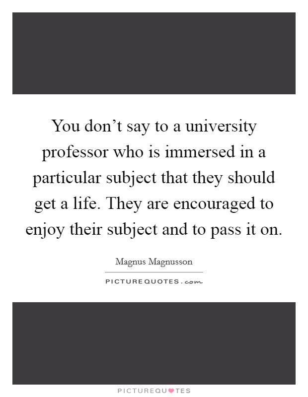 You don't say to a university professor who is immersed in a particular subject that they should get a life. They are encouraged to enjoy their subject and to pass it on. Picture Quote #1