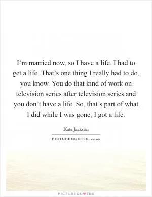 I’m married now, so I have a life. I had to get a life. That’s one thing I really had to do, you know. You do that kind of work on television series after television series and you don’t have a life. So, that’s part of what I did while I was gone, I got a life Picture Quote #1