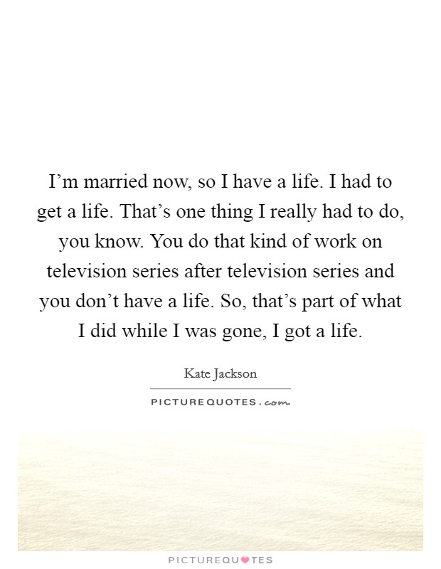 I'm married now, so I have a life. I had to get a life. That's one thing I really had to do, you know. You do that kind of work on television series after television series and you don't have a life. So, that's part of what I did while I was gone, I got a life. Picture Quote #1