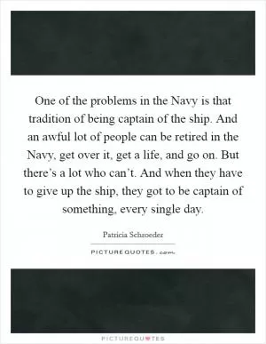 One of the problems in the Navy is that tradition of being captain of the ship. And an awful lot of people can be retired in the Navy, get over it, get a life, and go on. But there’s a lot who can’t. And when they have to give up the ship, they got to be captain of something, every single day Picture Quote #1