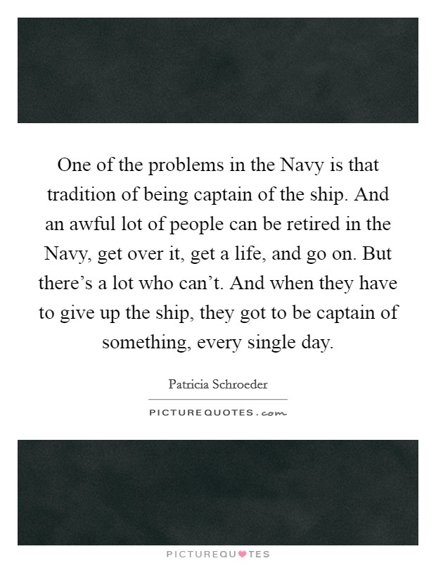 One of the problems in the Navy is that tradition of being captain of the ship. And an awful lot of people can be retired in the Navy, get over it, get a life, and go on. But there's a lot who can't. And when they have to give up the ship, they got to be captain of something, every single day. Picture Quote #1