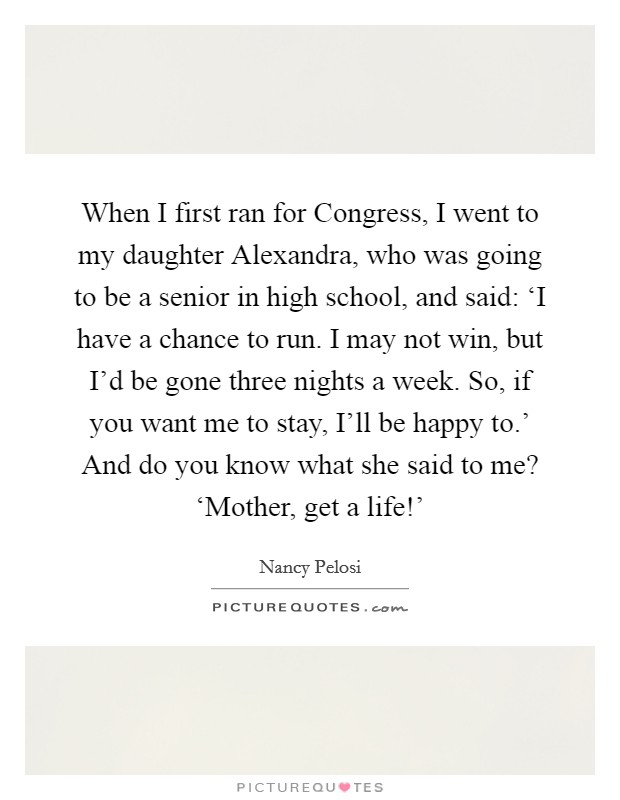 When I first ran for Congress, I went to my daughter Alexandra, who was going to be a senior in high school, and said: ‘I have a chance to run. I may not win, but I'd be gone three nights a week. So, if you want me to stay, I'll be happy to.' And do you know what she said to me? ‘Mother, get a life!' Picture Quote #1