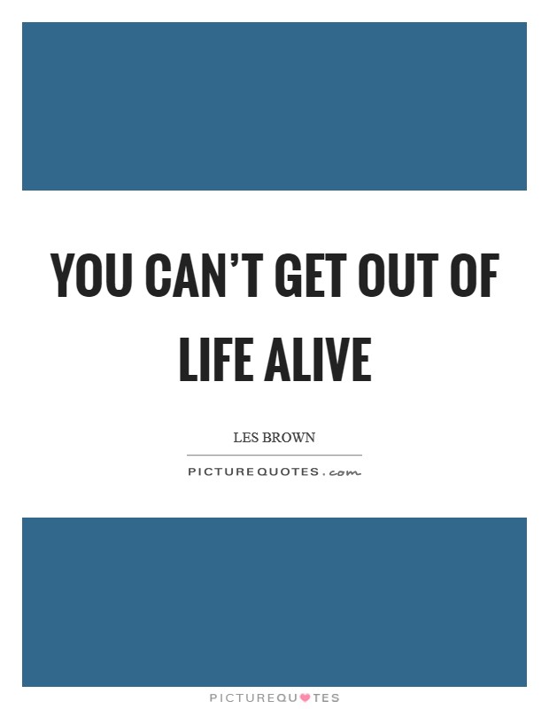 You can't get out of life alive Picture Quote #1