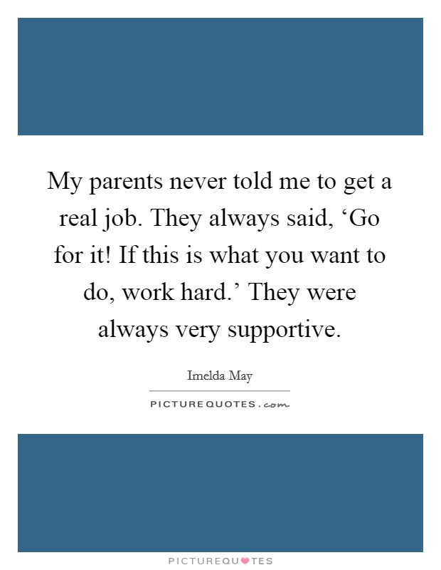 My parents never told me to get a real job. They always said, ‘Go for it! If this is what you want to do, work hard.' They were always very supportive. Picture Quote #1