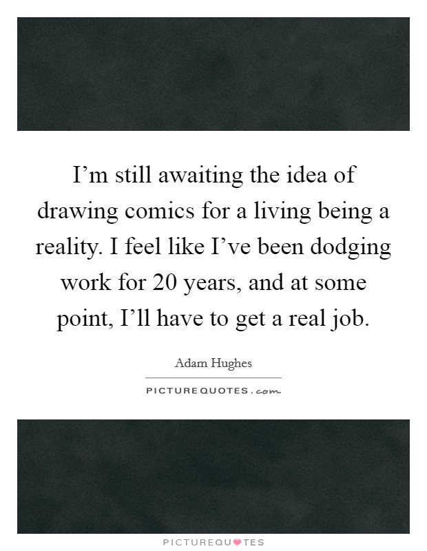 I'm still awaiting the idea of drawing comics for a living being a reality. I feel like I've been dodging work for 20 years, and at some point, I'll have to get a real job. Picture Quote #1