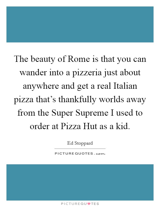 The beauty of Rome is that you can wander into a pizzeria just about anywhere and get a real Italian pizza that's thankfully worlds away from the Super Supreme I used to order at Pizza Hut as a kid. Picture Quote #1