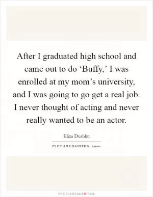 After I graduated high school and came out to do ‘Buffy,’ I was enrolled at my mom’s university, and I was going to go get a real job. I never thought of acting and never really wanted to be an actor Picture Quote #1
