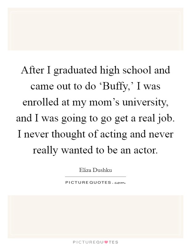 After I graduated high school and came out to do ‘Buffy,' I was enrolled at my mom's university, and I was going to go get a real job. I never thought of acting and never really wanted to be an actor. Picture Quote #1