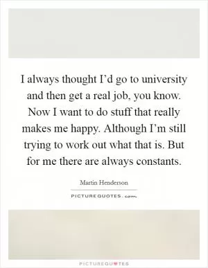 I always thought I’d go to university and then get a real job, you know. Now I want to do stuff that really makes me happy. Although I’m still trying to work out what that is. But for me there are always constants Picture Quote #1