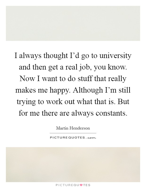 I always thought I'd go to university and then get a real job, you know. Now I want to do stuff that really makes me happy. Although I'm still trying to work out what that is. But for me there are always constants. Picture Quote #1