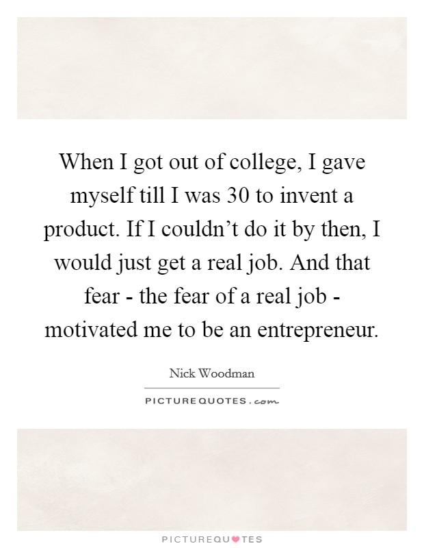 When I got out of college, I gave myself till I was 30 to invent a product. If I couldn't do it by then, I would just get a real job. And that fear - the fear of a real job - motivated me to be an entrepreneur. Picture Quote #1
