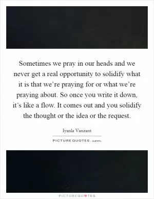 Sometimes we pray in our heads and we never get a real opportunity to solidify what it is that we’re praying for or what we’re praying about. So once you write it down, it’s like a flow. It comes out and you solidify the thought or the idea or the request Picture Quote #1