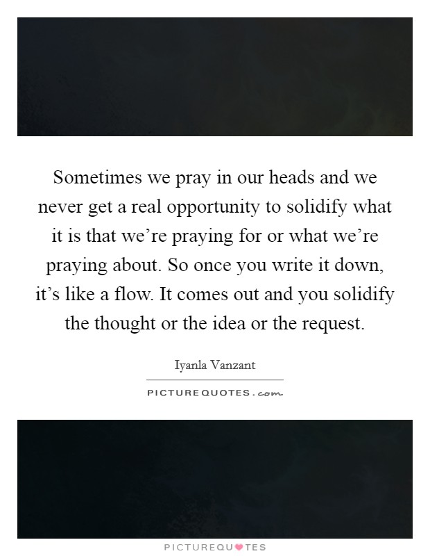 Sometimes we pray in our heads and we never get a real opportunity to solidify what it is that we're praying for or what we're praying about. So once you write it down, it's like a flow. It comes out and you solidify the thought or the idea or the request. Picture Quote #1