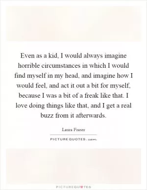 Even as a kid, I would always imagine horrible circumstances in which I would find myself in my head, and imagine how I would feel, and act it out a bit for myself, because I was a bit of a freak like that. I love doing things like that, and I get a real buzz from it afterwards Picture Quote #1