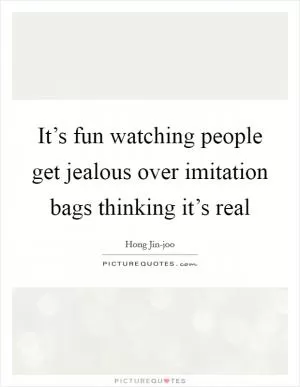 It’s fun watching people get jealous over imitation bags thinking it’s real Picture Quote #1
