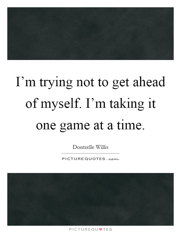 I’m trying not to get ahead of myself. I’m taking it one game at a time Picture Quote #1
