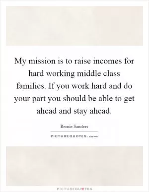 My mission is to raise incomes for hard working middle class families. If you work hard and do your part you should be able to get ahead and stay ahead Picture Quote #1