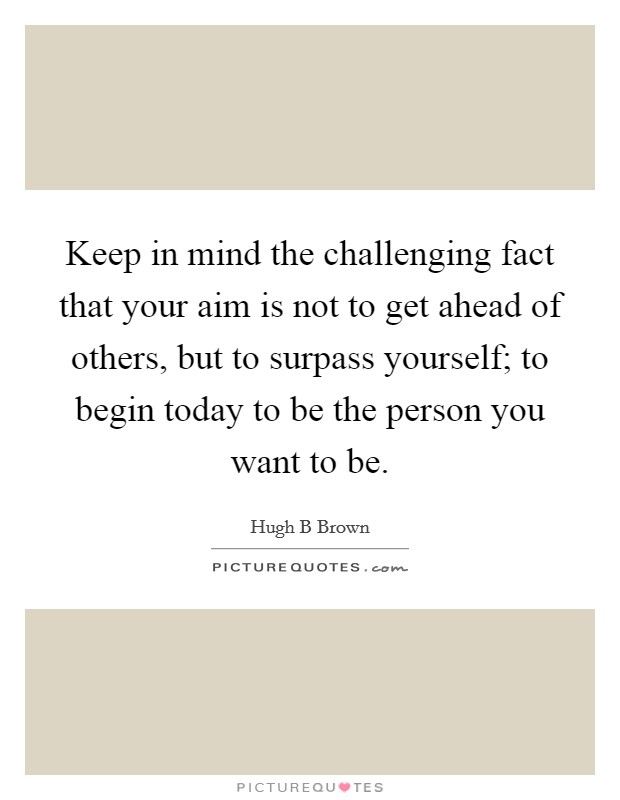 Keep in mind the challenging fact that your aim is not to get ahead of others, but to surpass yourself; to begin today to be the person you want to be. Picture Quote #1