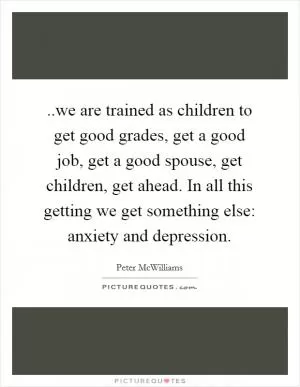 ..we are trained as children to get good grades, get a good job, get a good spouse, get children, get ahead. In all this getting we get something else: anxiety and depression Picture Quote #1