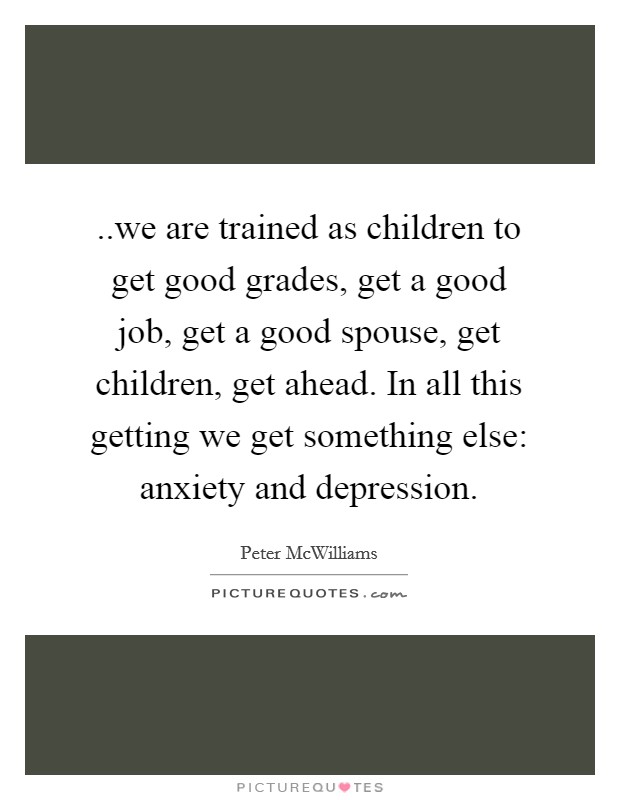 ..we are trained as children to get good grades, get a good job, get a good spouse, get children, get ahead. In all this getting we get something else: anxiety and depression. Picture Quote #1
