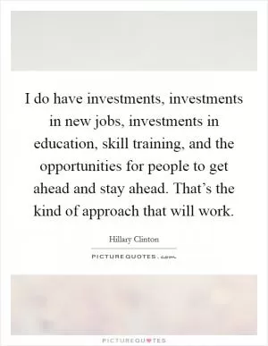 I do have investments, investments in new jobs, investments in education, skill training, and the opportunities for people to get ahead and stay ahead. That’s the kind of approach that will work Picture Quote #1