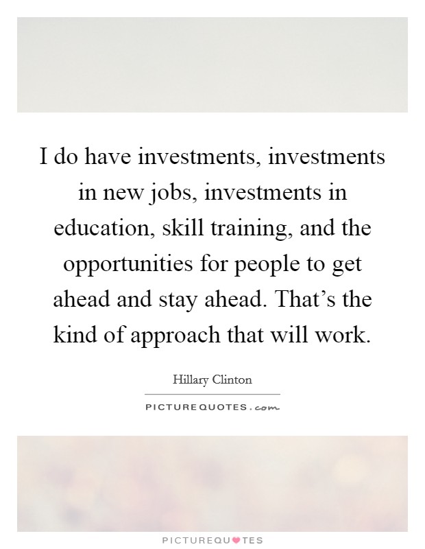 I do have investments, investments in new jobs, investments in education, skill training, and the opportunities for people to get ahead and stay ahead. That's the kind of approach that will work. Picture Quote #1