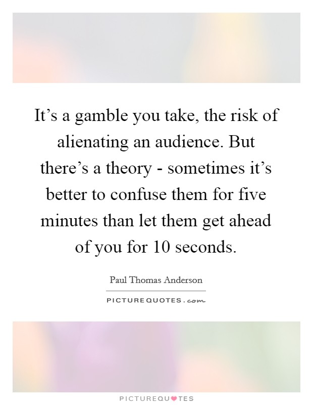 It's a gamble you take, the risk of alienating an audience. But there's a theory - sometimes it's better to confuse them for five minutes than let them get ahead of you for 10 seconds. Picture Quote #1