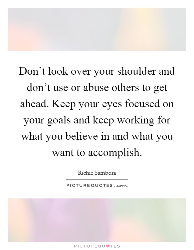 Don't look over your shoulder and don't use or abuse others to get ahead. Keep your eyes focused on your goals and keep working for what you believe in and what you want to accomplish. Picture Quote #1
