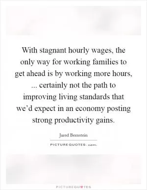 With stagnant hourly wages, the only way for working families to get ahead is by working more hours, ... certainly not the path to improving living standards that we’d expect in an economy posting strong productivity gains Picture Quote #1