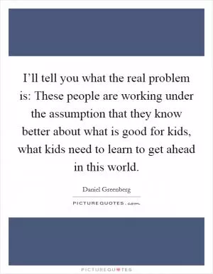 I’ll tell you what the real problem is: These people are working under the assumption that they know better about what is good for kids, what kids need to learn to get ahead in this world Picture Quote #1
