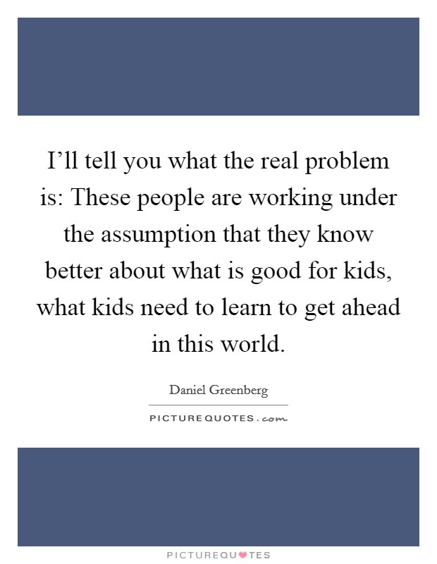 I'll tell you what the real problem is: These people are working under the assumption that they know better about what is good for kids, what kids need to learn to get ahead in this world. Picture Quote #1