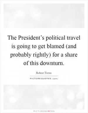 The President’s political travel is going to get blamed (and probably rightly) for a share of this downturn Picture Quote #1